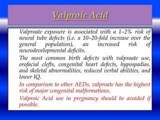  Valproate exposure is associated with a 1–2% risk of 
neural tube defects (i.e. a 10–20-fold increase over the 
general population), an increased risk of 
neurodevelopmental deficits. 
 The most common birth defects with valproate use, 
orofacial clefts, congenital heart defects, hypospadias, 
and skeletal abnormalities, reduced verbal abilities, and 
lower IQ. 
 In comparison to other AEDs, valproate has the highest 
risk of major congenital malformations. 
 Valproic Acid use in pregnancy should be avoided if 
possible. 
 