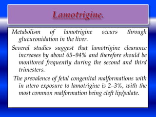 Metabolism of lamotrigine occurs through 
glucuronidation in the liver. 
Several studies suggest that lamotrigine clearance 
increases by about 65–94% and therefore should be 
monitored frequently during the second and third 
trimesters. 
The prevalence of fetal congenital malformations with 
in utero exposure to lamotrigine is 2–3%, with the 
most common malformation being cleft lip/palate. 
 