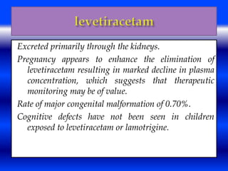 Excreted primarily through the kidneys. 
Pregnancy appears to enhance the elimination of 
levetiracetam resulting in marked decline in plasma 
concentration, which suggests that therapeutic 
monitoring may be of value. 
Rate of major congenital malformation of 0.70%. 
Cognitive defects have not been seen in children 
exposed to levetiracetam or lamotrigine. 
 