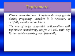  Plasma concentrations of topiramate vary greatly 
during pregnancy, therefore it is necessary to 
carefully monitor serum levels. 
 The rate of major congenital malformations with 
topiramate monotherapy ranges 2–3.8%, with cleft 
lip and palate occurring most frequently. 
 