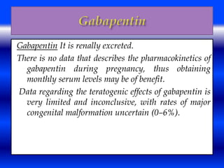 Gabapentin It is renally excreted. 
There is no data that describes the pharmacokinetics of 
gabapentin during pregnancy, thus obtaining 
monthly serum levels may be of benefit. 
Data regarding the teratogenic effects of gabapentin is 
very limited and inconclusive, with rates of major 
congenital malformation uncertain (0–6%). 
 