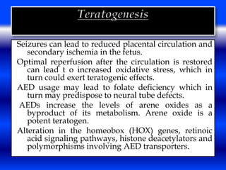 Seizures can lead to reduced placental circulation and 
secondary ischemia in the fetus. 
Optimal reperfusion after the circulation is restored 
can lead t o increased oxidative stress, which in 
turn could exert teratogenic effects. 
AED usage may lead to folate deficiency which in 
turn may predispose to neural tube defects. 
AEDs increase the levels of arene oxides as a 
byproduct of its metabolism. Arene oxide is a 
potent teratogen. 
Alteration in the homeobox (HOX) genes, retinoic 
acid signaling pathways, histone deacetylators and 
polymorphisms involving AED transporters. 
 