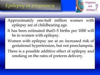 Approximately one-half million women with 
epilepsy are of childbearing age. 
It has been estimated that3–5 births per 1000 will 
be to women with epilepsy. 
Women with epilepsy are at an increased risk of 
gestational hypertension, but not preeclampsia. 
There is a possible additive effect of epilepsy and 
smoking on the rates of preterm delivery. 
 