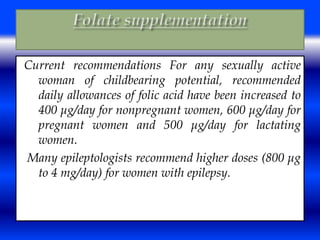 Current recommendations For any sexually active 
woman of childbearing potential, recommended 
daily allowances of folic acid have been increased to 
400 μg/day for nonpregnant women, 600 μg/day for 
pregnant women and 500 μg/day for lactating 
women. 
Many epileptologists recommend higher doses (800 μg 
to 4 mg/day) for women with epilepsy. 
 