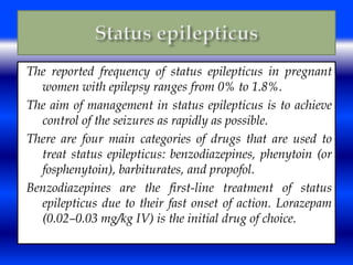 The reported frequency of status epilepticus in pregnant 
women with epilepsy ranges from 0% to 1.8%. 
The aim of management in status epilepticus is to achieve 
control of the seizures as rapidly as possible. 
There are four main categories of drugs that are used to 
treat status epilepticus: benzodiazepines, phenytoin (or 
fosphenytoin), barbiturates, and propofol. 
Benzodiazepines are the first-line treatment of status 
epilepticus due to their fast onset of action. Lorazepam 
(0.02–0.03 mg/kg IV) is the initial drug of choice. 
 