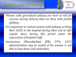 Women with generalized epilepsy are more at risk for 
seizures during delivery than are those with partial 
epilepsy . 
It is important to remind women with epilepsy to bring 
their AEDs to the hospital during labor and to take 
regular doses during this period under the 
supervision of hospital staff. 
Intravenous (Phenobarbital [PB], VPA, LEV) 
administration may be needed if the woman is not 
able to keep down oral medication. 
 