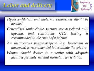 Hyperventilation and maternal exhaustion should be 
avoided 
Generalised tonic clonic seizures are associated with 
hypoxia, and continuous CTG tracing is 
recommended in the event of a seizure 
An intravenous benzodiazapene (e.g. lorazepam or 
diazepam) is recommended to terminate the seizure 
Women should deliver in a centre with adequate 
facilities for maternal and neonatal resuscitation 
 