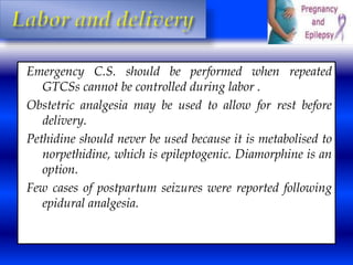 Emergency C.S. should be performed when repeated 
GTCSs cannot be controlled during labor . 
Obstetric analgesia may be used to allow for rest before 
delivery. 
Pethidine should never be used because it is metabolised to 
norpethidine, which is epileptogenic. Diamorphine is an 
option. 
Few cases of postpartum seizures were reported following 
epidural analgesia. 
 