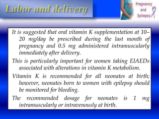 It is suggested that oral vitamin K supplementation at 10– 
20 mg/day be prescribed during the last month of 
pregnancy and 0.5 mg administered intramuscularly 
immediately after delivery. 
This is particularly important for women taking EIAEDs 
associated with alterations in vitamin K metabolism. 
Vitamin K is recommended for all neonates at birth; 
however, neonates born to women with epilepsy should 
be monitored for bleeding. 
The recommended dosage for neonates is 1 mg 
intramuscularly or intravenously at birth. 
 