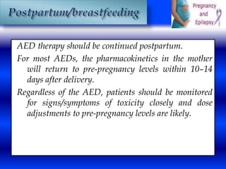 AED therapy should be continued postpartum. 
For most AEDs, the pharmacokinetics in the mother 
will return to pre-pregnancy levels within 10–14 
days after delivery. 
Regardless of the AED, patients should be monitored 
for signs/symptoms of toxicity closely and dose 
adjustments to pre-pregnancy levels are likely. 
 