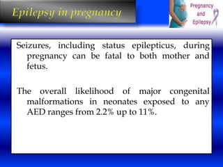 Seizures, including status epilepticus, during 
pregnancy can be fatal to both mother and 
fetus. 
The overall likelihood of major congenital 
malformations in neonates exposed to any 
AED ranges from 2.2% up to 11%. 
 