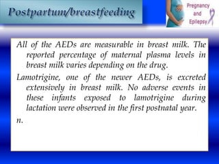 All of the AEDs are measurable in breast milk. The 
reported percentage of maternal plasma levels in 
breast milk varies depending on the drug. 
Lamotrigine, one of the newer AEDs, is excreted 
extensively in breast milk. No adverse events in 
these infants exposed to lamotrigine during 
lactation were observed in the first postnatal year. 
n. 
 