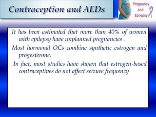 It has been estimated that more than 40% of women 
with epilepsy have unplanned pregnancies . 
Most hormonal OCs combine synthetic estrogen and 
progesterone. 
In fact, most studies have shown that estrogen-based 
contraceptives do not affect seizure frequency 
 