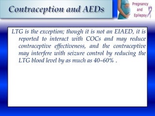 LTG is the exception; though it is not an EIAED, it is 
reported to interact with COCs and may reduce 
contraceptive effectiveness, and the contraceptive 
may interfere with seizure control by reducing the 
LTG blood level by as much as 40–60% . 
 