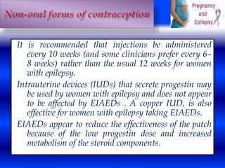 It is recommended that injections be administered 
every 10 weeks (and some clinicians prefer every 6– 
8 weeks) rather than the usual 12 weeks for women 
with epilepsy. 
Intrauterine devices (IUDs) that secrete progestin may 
be used by women with epilepsy and does not appear 
to be affected by EIAEDs . A copper IUD, is also 
effective for women with epilepsy taking EIAEDs. 
EIAEDs appear to reduce the effectiveness of the patch 
because of the low progestin dose and increased 
metabolism of the steroid components. 
 
