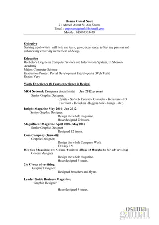 Osama Gamal Noub
21 Ahmed Asmat St. Ain Shams
Email : engosamagamal@hotmail.com
Mobile : 010005303458
Objective
Seeking a job which will help me learn, grow, experience, reflect my passion and
enhance my creativity in the field of design.
Education
Bachelor's Degree in Computer Science and Information System, El Shorouk
Academy
Major: Computer Science
Graduation Project: Portal Development Encyclopedia (Web Tech)
Grade: Very
Work Experience (8 Years experience in Design)
MO4 Network Company (Social Meida) Jun 2012 present
Senior Graphic Designer:
(Sprite - Sofitel - Conrad - Gianaclis - Kerastase - ID
Fairmont - Heineken -Haggen daze - Image ..etc )
Insight Magazine May 2010- Jun 2012
Senior Graphic Designer:
Design the whole magazine.
Have designed 20 issues.
Magnificent Magazine April 2009- May 2010
Senior Graphic Designer
Designed 12 issues.
Com Company (Kuwait):
Graphic Designer:
Design the whole Company Work
El Raay TV
Red Sea Magazine: (El Gouna Tourism village of Hurghada for advertising)
General designer
Design the whole magazine.
Have designed 4 issues.
2m Group advertising:
Graphic Designer:
Designed broachers and flyers
Leader Guide Business Magazine:
Graphic Designer:
Have designed 4 issues.

 