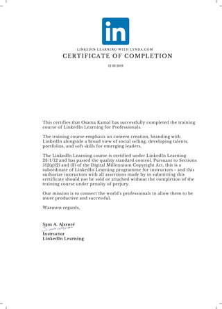 This certifies that Osama Kamal has successfully completed the training
course of LinkedIn Learning for Professionals. 
The training course emphasis on content creation, branding with
LinkedIn alongside a broad view of social selling, developing talents,
portfolios, and soft skills for emerging leaders.
The LinkedIn Learning course is certified under LinkedIn Learning
23/1/12 and has passed the quality standard control. Pursuant to Sections
512(g)(2) and (3) of the Digital Millennium Copyright Act, this is a
subordinate of LinkedIn Learning programme for instructors - and this
authorize instructors with all assertions made by in submitting this
certificate should not be sold or attached without the completion of the
training course under penalty of perjury.
Our mission is to connect the world’s professionals to allow them to be
more productive and successful.
Warmest regards,
Sam A. Alsroré
Instructor
LinkedIn Learning
CERTIFICATE OF COMPLETION
12 03 2019
LINKEDIN LEARNING WITH LYNDA.COM
 