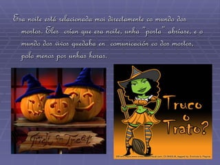 Esa noite está relacionada moi directamente co mundo dos mortos. Eles  crían que esa noite, unha “porta” abríase, e o mundo dos vivos quedaba en  comunicación co dos mortos, polo menos por unhas horas. 