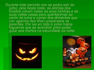 Durante este período non se podía saír do pobo, pois nesta noite, as ánimas dos finados volven visitar ás súas familias e ás súas vellas casas para quentárense ao carón do lume e comer dos alimentos que con agarimo lles tiñan preparados os parentes. Por iso en todo o pobo había fogueiras que se acendían para poder guiar aos mortos na escuridade da noite. 