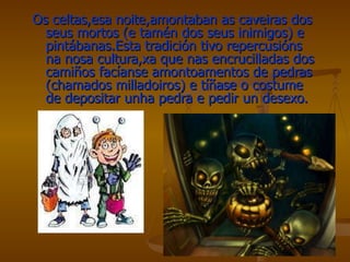Os celtas,esa noite,amontaban as caveiras dos seus mortos (e tamén dos seus inimigos) e pintábanas.Esta tradición tivo repercusións na nosa cultura,xa que nas encrucilladas dos camiños facíanse amontoamentos de pedras (chamados milladoiros) e tíñase o costume de depositar unha pedra e pedir un desexo. 
