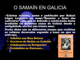 O SAMAÍN EN GALICIA
•Existen estudos, como o publicado por Rafael
López Loureiro co nome“Samaín: a festa das
caliveiras”, nos que se defende a celebración desta
tradición en distintas zonas de Galicia dende a
antigüidade ata hai uns trinta anos.
Proba disto son os diferentes nomes que recibían
as cabazas decoradas segundo a zona na que se
estivese:
  • Calacús nas Rías Baixas
  • Caveiras de Melón en Cedeira
  • Calabazotes en Ortigueira
  • Colondros en Ourense…
 
