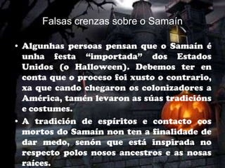 Falsas crenzas sobre o Samaín

• Algunhas persoas pensan que o Samaín é
  unha festa “importada” dos Estados
  Unidos (o Halloween). Debemos ter en
  conta que o proceso foi xusto o contrario,
  xa que cando chegaron os colonizadores a
  América, tamén levaron as súas tradicións
  e costumes.
• A tradición de espíritos e contacto cos
  mortos do Samaín non ten a finalidade de
  dar medo, senón que está inspirada no
  respecto polos nosos ancestros e as nosas
  raíces.
 
