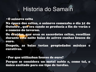 Historia do Samaín
•O aninovo celta
Na época dos celtas, o aninovo comezaba o día 31 de
Outubro , que era cando se producía a fin do verán e
o comezo do inverno.
Os druídas, que eran os sacerdotes celtas, recollían
durante esta noite baias de acivro cunhas fouces de
ouro.
Despois, as baias terían propiedades máxicas e
curativas.

•Por que utilizaban fouces de ouro?
Porque se considera un metal noble e, como tal, o
único axeitado para ese tipo de tarefas.
 