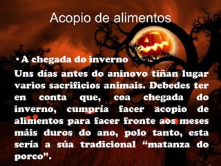 Acopio de alimentos

•A chegada do inverno
Uns días antes do aninovo tiñan lugar
varios sacrificios animais. Debedes ter
en conta que, coa chegada do
inverno, cumpría facer acopio de
alimentos para facer fronte aos meses
máis duros do ano, polo tanto, esta
sería a súa tradicional “matanza do
porco”.
 