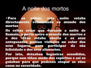 A noite dos mortos
•Para os celtas, esta noite estaba
directamente relacionada co mundo dos
mortos
Os celtas crían que durante a noite de
Samaín, a porta entre o mundo dos mortos e
o dos vivos estaba aberta e os seus
antepasados podían visitalos no calor dos
seus fogares para participar da súa
felicidade e dos seus alimentos.
Por isto, deixaban fogueiras acendidas,
porque non tiñan medo dos espíritos e así os
guiaban para que pudesen atopar as súas
casas na escuridade.
 