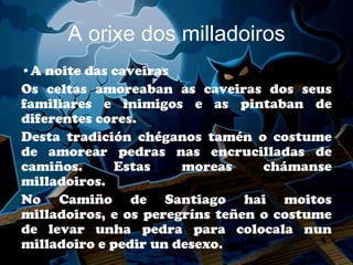 A orixe dos milladoiros
•A noite das caveiras
Os celtas amoreaban as caveiras dos seus
familiares e inimigos e as pintaban de
diferentes cores.
Desta tradición chéganos tamén o costume
de amorear pedras nas encrucilladas de
camiños.      Estas    moreas     chámanse
milladoiros.
No Camiño de Santiago hai moitos
milladoiros, e os peregríns teñen o costume
de levar unha pedra para colocala nun
milladoiro e pedir un desexo.
 