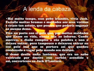 A lenda da cabaza
•Hai moito tempo, nun pobo irlandés, vivía Jack.
Facíalle moitas bromas e maldades aos seus veciños
e críase tan astuto, que pensou que podería enganar
ao mesmo demo.
Fixo un pacto con el polo que, por moitas maldades
que fixese en vida, nunca iría ao inferno. Cando
morreu, o diaño cumpliu a súa palabra e non o
deixou entrar, pero tampouco o deixaron entrar no
ceo polo mal que se portara así que quedou
condenado a vagar polo mundo sen destino.
O demo deulle unha lanterna, que era un nabo
valeirado por dentro cun carbón acendido e
así, converteuse en Jack O’Lantern.
 