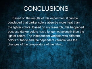 CONCLUSIONS
Based on the results of this experiment it can be
concluded that darker colors absorbs more heat than
the lighter colors. Based on my research, this happened
because darker colors has a longer wavelength than the
lighter colors. The independent variable was different
colors of fabric and the dependent variable was the
changes of the temperature of the fabric.
 