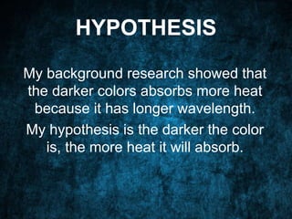 HYPOTHESIS
My background research showed that
the darker colors absorbs more heat
because it has longer wavelength.
My hypothesis is the darker the color
is, the more heat it will absorb.
 