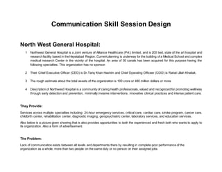 Communication Skill Session Design
North West General Hospital:
1 Northwest General Hospital is a Joint venture of Alliance Healthcare (Pvt.) limited, and is 200 bed, state of the art hospital and
researchfacility based in the Hayatabad Region. Current planning is underway for the building of a Medical School and complex
medical research Center in the vicinity of the hospital. An area of 30 canals has been acquired for this purpose having the
following specialties. This organization has no sponsor.
2 Their Chief Executive Officer (CEO) is Dr.Tariq Khan Hashim and Chief Operating Officeer (COO) is Rahat Ullah Khattak.
3 The rough estimate about the total assets of the organization is 100 crore or 480 million dollars or more
4 Description of Northwest Hospital is a community of caring health professionals, valued and recognized for promoting wellness
through early detection and prevention, minimally invasive interventions, innovative clinical practices and intense patient care.
They Provide:
Services across multiple specialties including: 24-hour emergency services, critical care, cardiac care, stroke program, cancer care,
childbirth center, rehabilitation center, diagnostic imaging, geropsychiatric center, laboratory services, and education services.
Also below is a picture given showing that is also provides opportunities to both the experienced and fresh both who wants to apply to
its organization. Also a form of advertisement.
The Problem:
Lack of communication exists between all levels and departments there by resulting in complete poor performance of the
organization as a whole, more than two people on the same duty or no person on their assigned jobs
 