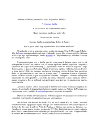 Senhoras e Senhores, com vocês, Vossa Majestade o SAMBA!

                                      “ - Eu sou o Samba

                           A voz do morro sou eu mesmo sim senhor.

                           Quero mostrar ao mundo que tenho valor

                                    Eu sou o rei dos terreiros

                      Eu sou o Samba, sou natural aqui do Rio de Janeiro

               Sou eu quem leva a alegria para milhões de corações brasileiros.”

        O samba, tal como se apresenta assim e assado, na música A Voz do Morro, de Zé Keti, é
filho do Lundu, dança para lá de maliciosa, criada pelos negros. Mas o Samba também é filho do
Maxixe, que aqui representado pela música Atraente, de Chiquinha Gonzaga, delicioso ritmo que
nos chama para o salão.

        E assim provocante veio o Samba, movido pelas rodas de batuque negro, bole pra cá,
mexe pra lá e dá um nó nas cadeiras. Não é à toa que a palavra SAMBA, segundo o compositor-
historiador Nei Lopes “é africaníssimo.[...] Legitimamente banto das bandas de Angola e Congo.
„Samba‟, entre os quiocos (chokwe) de Angola é verbo que significa „cabriolar, brincar, divertir-
se como cabrito‟. Entre os bacongos angolanos e congueses o termo designa „uma espécie de
dança em que um dançarino bate contra o peito do outro‟. E essas duas formas se originam da
mesma raiz banta que deu origem ao quimbundo‟di-semba‟, umbigada – elemento coreográfico
fundamental no samba primitivo”. Nas rodas de samba, o bailarino solava a dança no centro e
quando se cansava, dava a umbigada num participante que, por sua vez ocupava seu lugar no
centro da roda.

       Apesar de extenso, sinto a necessidade de partilhar com você a beleza das canções e das
imagens de um trecho do documentário feito por ninguém menos que Antonio de Nóbrega onde
é apresentado como a tradição da umbigada permanece entre nós, acompanhe.

       Depois das devidas apresentações não podemos esquecer-nos das questões históricas que
permitiram o surgimento, nos centros urbanos, do samba canção.

        Nas últimas três décadas do século XIX, na então capital Rio de Janeiro, aumentou
consideravelmente a população negra e mestiça. Esse aumento deveu-se entre outros aspectos ao
declínio das lavouras de café no Vale do Paraíba, ao término das guerras do Paraguai e de
Canudos, da grande seca no nordeste nos anos de 1877-79 e da abolição da escravatura. A junção
destes fatores produziu uma onda migratória para a capital brasileira em busca de oportunidades
de trabalho. Os desdobramentos dessa história, conhecermos com intimidade.
 