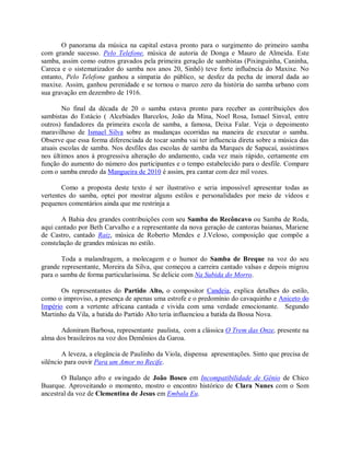 O panorama da música na capital estava pronto para o surgimento do primeiro samba
com grande sucesso. Pelo Telefone, música de autoria de Donga e Mauro de Almeida. Este
samba, assim como outros gravados pela primeira geração de sambistas (Pixinguinha, Caninha,
Careca e o sistematizador do samba nos anos 20, Sinhô) teve forte influência do Maxixe. No
entanto, Pelo Telefone ganhou a simpatia do público, se desfez da pecha de imoral dada ao
maxixe. Assim, ganhou perenidade e se tornou o marco zero da história do samba urbano com
sua gravação em dezembro de 1916.

        No final da década de 20 o samba estava pronto para receber as contribuições dos
sambistas do Estácio ( Alcebíades Barcelos, João da Mina, Noel Rosa, Ismael Sinval, entre
outros) fundadores da primeira escola de samba, a famosa, Deixa Falar. Veja o depoimento
maravilhoso de Ismael Silva sobre as mudanças ocorridas na maneira de executar o samba.
Observe que essa forma diferenciada de tocar samba vai ter influencia direta sobre a música das
atuais escolas de samba. Nos desfiles das escolas de samba da Marques de Sapucaí, assistimos
nos últimos anos à progressiva alteração do andamento, cada vez mais rápido, certamente em
função do aumento do número dos participantes e o tempo estabelecido para o desfile. Compare
com o samba enredo da Mangueira de 2010 é assim, pra cantar com dez mil vozes.

       Como a proposta deste texto é ser ilustrativo e seria impossível apresentar todas as
vertentes do samba, optei por mostrar alguns estilos e personalidades por meio de vídeos e
pequenos comentários ainda que me restrinja a

       A Bahia deu grandes contribuições com seu Samba do Recôncavo ou Samba de Roda,
aqui cantado por Beth Carvalho e a representante da nova geração de cantoras baianas, Mariene
de Castro, cantado Raiz, música de Roberto Mendes e J.Veloso, composição que compõe a
constelação de grandes músicas no estilo.

        Toda a malandragem, a molecagem e o humor do Samba de Breque na voz do seu
grande representante, Moreira da Silva, que começou a carreira cantado valsas e depois migrou
para o samba de forma particularíssima. Se delicie com Na Subida do Morro.

       Os representantes do Partido Alto, o compositor Candeia, explica detalhes do estilo,
como o improviso, a presença de apenas uma estrofe e o predomínio do cavaquinho e Aniceto do
Império com a vertente africana cantada e vivida com uma verdade emocionante. Segundo
Martinho da Vila, a batida do Partido Alto teria influenciou a batida da Bossa Nova.

       Adoniram Barbosa, representante paulista, com a clássica O Trem das Onze, presente na
alma dos brasileiros na voz dos Demônios da Garoa.

        A leveza, a elegância de Paulinho da Viola, dispensa apresentações. Sinto que precisa de
silêncio para ouvir Para um Amor no Recife.

       O Balanço afro e swingado de João Bosco em Incompatibilidade de Gênio de Chico
Buarque. Aproveitando o momento, mostro o encontro histórico de Clara Nunes com o Som
ancestral da voz de Clementina de Jesus em Embala Eu.
 