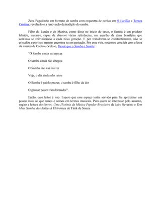 Zeca Pagodinho em formato de samba com orquestra de cordas em O Vacilão e Tereza
Cristina, revelação e a renovação da tradição do samba.

         Filho do Lundu e do Maxixe, como disse no início do texto, o Samba é um produto
híbrido, mutante, capaz de absorve várias referências, um espelho da alma brasileira que
continua se reinventando a cada nova geração. E por transforma-se constantemente, não se
cristaliza e por isso mesmo encontra-se em gestação. Por esse viés, podemos concluir com a letra
da música de Caetano Veloso, Desde que o Samba é Samba:

       “O Samba ainda vai nascer

       O samba ainda não chegou

       O Samba não vai morrer

       Veja, o dia ainda não raiou

       O Samba é pai do prazer, o samba é filho da dor

       O grande poder transformador”.

       Então, caro leitor é isso. Espero que esse espaço tenha servido para lhe aproximar um
pouco mais do que temos e somos em termos musicais. Para quem se interessar pelo assunto,
sugiro a leitura dos livros: Uma História da Música Popular Brasileira de Jairo Severino e Tem
Mais Samba, das Raízes à Eletrônica de Tárik de Souza.
 