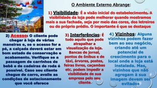 O Ambiente Externo Abrange:
1) Visibilidade: É a visão inicial do estabelecimento. A
visibilidade da loja pode melhorar quando mostramos
mais a sua fachada, seja por meio das cores, dos letreiros
ou do próprio prédio. O importante é que se destaque
2) Acesso: O cliente pode
chegar à loja de várias
maneiras e, se o acesso for a
pé, a calçada deverá estar em
bom estado de conservação e
acabamento. Verifique se a
passagem de carrinhos de
bebê e de cadeiras de roda é
possível. Caso seu cliente
chegue de carro, avalie as
condições de estacionamento
que você oferece
3) Interferências: É
tudo aquilo que pode
atrapalhar a
visualização da loja.
Bancas de jornal,
pontos de ônibus e de
táxi, árvores, postes,
feiras livres, caçambas
etc. podem impedir a
visibilidade de sua
empresa pelo seu
cliente
4) Vizinhos: Alguns
vizinhos podem fazer
bem ao seu negócio,
criando até um
potencial de
crescimento para o
local onde a loja está
instalada. Mas,
vizinhos que não
agregam à sua
imagem devem ser
evitados
 