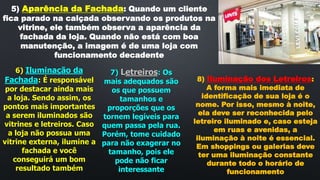5) Aparência da Fachada: Quando um cliente
fica parado na calçada observando os produtos na
vitrine, ele também observa a aparência da
fachada da loja. Quando não está com boa
manutenção, a imagem é de uma loja com
funcionamento decadente
6) Iluminação da
Fachada: É responsável
por destacar ainda mais
a loja. Sendo assim, os
pontos mais importantes
a serem iluminados são
vitrines e letreiros. Caso
a loja não possua uma
vitrine externa, ilumine a
fachada e você
conseguirá um bom
resultado também
7) Letreiros: Os
mais adequados são
os que possuem
tamanhos e
proporções que os
tornem legíveis para
quem passa pela rua.
Porém, tome cuidado
para não exagerar no
tamanho, pois ele
pode não ficar
interessante
8) Iluminação dos Letreiros:
A forma mais imediata de
identificação de sua loja é o
nome. Por isso, mesmo à noite,
ela deve ser reconhecida pelo
letreiro iluminado e, caso esteja
em ruas e avenidas, a
iluminação à noite é essencial.
Em shoppings ou galerias deve
ter uma iluminação constante
durante todo o horário de
funcionamento
 