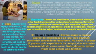 6) Estoque: É fundamental um espaço para guardar adequadamente as
mercadorias e que seja aproveitado sem perdas. A sinalização ajuda na
localização dos produtos, assim como estantes e prateleiras ajudam a manter
a ordem e a controlar o estoque. Exemplo: etiquetas de P
, M, G, numeração,
modelos, cores. O estoque bem planejado reduz o tempo de localização dos
produtos e facilita a rotina da loja
7) Sanitários: Devem ser sinalizados, caso exista distinção
entre feminino/masculino ou funcionários/clientes. Devem ter
o mesmo padrão do restante da loja, mantidos limpos, em
funcionamento e ser agradáveis. Cuide da ventilação, mesmo
que os sanitários sejam destinados somente aos funcionários
8) Copa: Equipar esse
espaço com copos, café,
chá e água. Caso a loja
não esteja preparada
para atender o cliente
nesse espaço, não
deverá oferecer tais
serviços, sob pena de
causar constrangimento
tanto ao cliente quanto
ao estabelecimento
9) Caixa e Crediário: Devem seguir o mesmo
padrão de organização da loja, não devendo
transmitir sensação de desordem. No caixa, o cliente
já passou pela experiência da compra e se encontra
descansando do corre-corre. Naturalmente, estará
muito mais atento aos detalhes
 