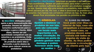 5) ESTANTES E PRATELEIRAS: Valorizam as paredes e são soluções
mais econômicas. Devem ser padronizadas para evitar a poluição
visual, e em número suficiente para atender aos produtos expostos
na loja. Quanto mais alta uma estante ou prateleira, mais rápido o
cliente passará por ela. Por isso, o ideal é posicionar as prateleiras e
as estantes mais baixas nos corredores centrais da loja. As mais altas
devem ficar encostadas nas paredes ou próximo a elas
6) BALCÕES: Utilizados como
apoio e para demonstração dos
produtos. Devem ter altura e
tamanho confortáveis para o
vendedor e para o cliente. Além
disso, devem ser em
quantidade compatível com as
estantes e as prateleiras. Evite
expor uma grande quantidade
de produtos sobre eles e
aproveite a parte abaixo do
tampo para colocar araras ou
prateleiras
7) GÔNDOLAS:
Ajudam a destacar os
produtos de sua loja,
pois são colocadas
em locais mais
importantes e de
melhor circulação. Os
produtos em ponta de
gôndola ganham mais
destaque e podem
favorecer ainda mais
as vendas
8) ILHAS OU MESAS:
Você pode criar ilhas no
interior da loja, caso não
atrapalhem a circulação
e, nesse caso, os
produtos devem estar
visíveis sob todos os
ângulos de visão do
cliente. As ilhas podem
direcionar a circulação
do cliente pela loja
 