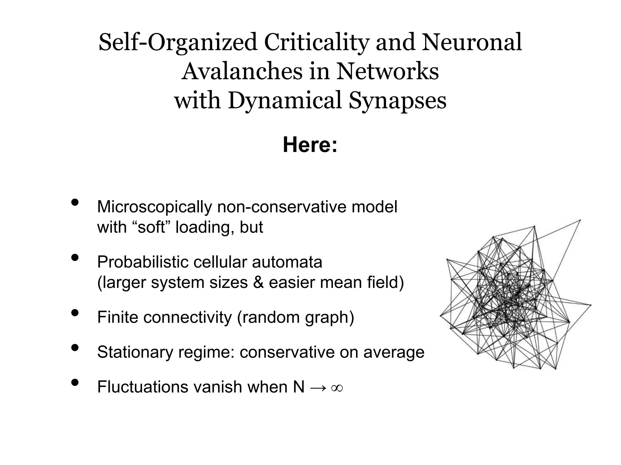 Self-Organized Criticality and Neuronal
Avalanches in Networks
with Dynamical Synapses
• Microscopically non-conservative model
with “soft” loading, but
• Probabilistic cellular automata
(larger system sizes & easier mean field)
• Finite connectivity (random graph)
• Stationary regime: conservative on average
• Fluctuations vanish when N → ∞
Here:
 