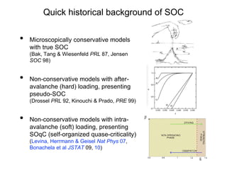 Quick historical background of SOC
• Microscopically conservative models
with true SOC
(Bak, Tang & Wiesenfeld PRL 87, Jensen
SOC 98)
• Non-conservative models with after-
avalanche (hard) loading, presenting
pseudo-SOC
(Drossel PRL 92, Kinouchi & Prado, PRE 99)
• Non-conservative models with intra-
avalanche (soft) loading, presenting
SOqC (self-organized quase-criticality)
(Levina, Herrmann & Geisel Nat Phys 07,
Bonachela et al JSTAT 09, 10)
 
