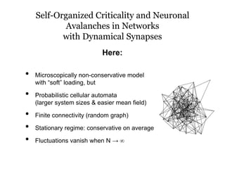 Self-Organized Criticality and Neuronal
Avalanches in Networks
with Dynamical Synapses
• Microscopically non-conservative model
with “soft” loading, but
• Probabilistic cellular automata
(larger system sizes & easier mean field)
• Finite connectivity (random graph)
• Stationary regime: conservative on average
• Fluctuations vanish when N → ∞
Here:
 