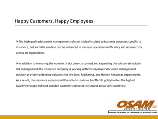 This high quality document management solution is ideally suited to business processes specific to insurance, but an initial solution can be enhanced to increase operational efficiency and reduce costs across an organization.  In addition to increasing the number of documents scanned and expanding the solution to include risk management, the insurance company is working with the approved document management solution provider to develop solutions for the Sales, Marketing, and Human Resources departments. As a result, the insurance company will be able to continue to offer its policyholders the highest quality coverage and best possible customer service at the lowest actuarially sound cost. Happy Customers, Happy Employees 