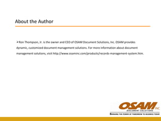 Ron Thompson, Jr. is the owner and CEO of OSAM Document Solutions, Inc. OSAM provides dynamic, customized document management solutions. For more information about document management solutions, visit http://www.osaminc.com/products/records-management-system.htm. About the Author 