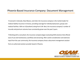Licensed in Colorado, New Mexico, and Utah; the insurance company is the market leader for medical liability insurance in Arizona, providing coverage for individual physicians, groups and medical facilities. With an A (Excellent) rating from A.M. Best, the insurance company’s number of insureds and premium volumes have consistently grown over the past 5 years. Working with a consultant, the insurance company began evaluating ECM solutions that offered ease of use and maintenance, workflow and versioning. After careful consideration and extensive input from the user community, the insurance company chose a document management solution from an authorized solution provider based in Phoenix.   Phoenix-Based Insurance Company: Document Management 
