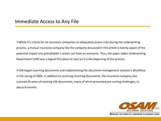 While it’s critical for all insurance companies to adequately assess risks during the underwriting process, a mutual insurance company like the company discussed in this article is keenly aware of the potential impact one policyholder’s action can have on everyone. Thus, the paper-laden Underwriting Department (UW) was a logical first place to start as it is the beginning of the process.  UW began scanning documents and implementing the document management solution’s Workflow in the spring of 2004. In addition to scanning incoming documents, the insurance company also scanned 26 years of existing UW documents, many of which presented pre-sorting challenges, in about 8 months. Immediate Access to Any File 
