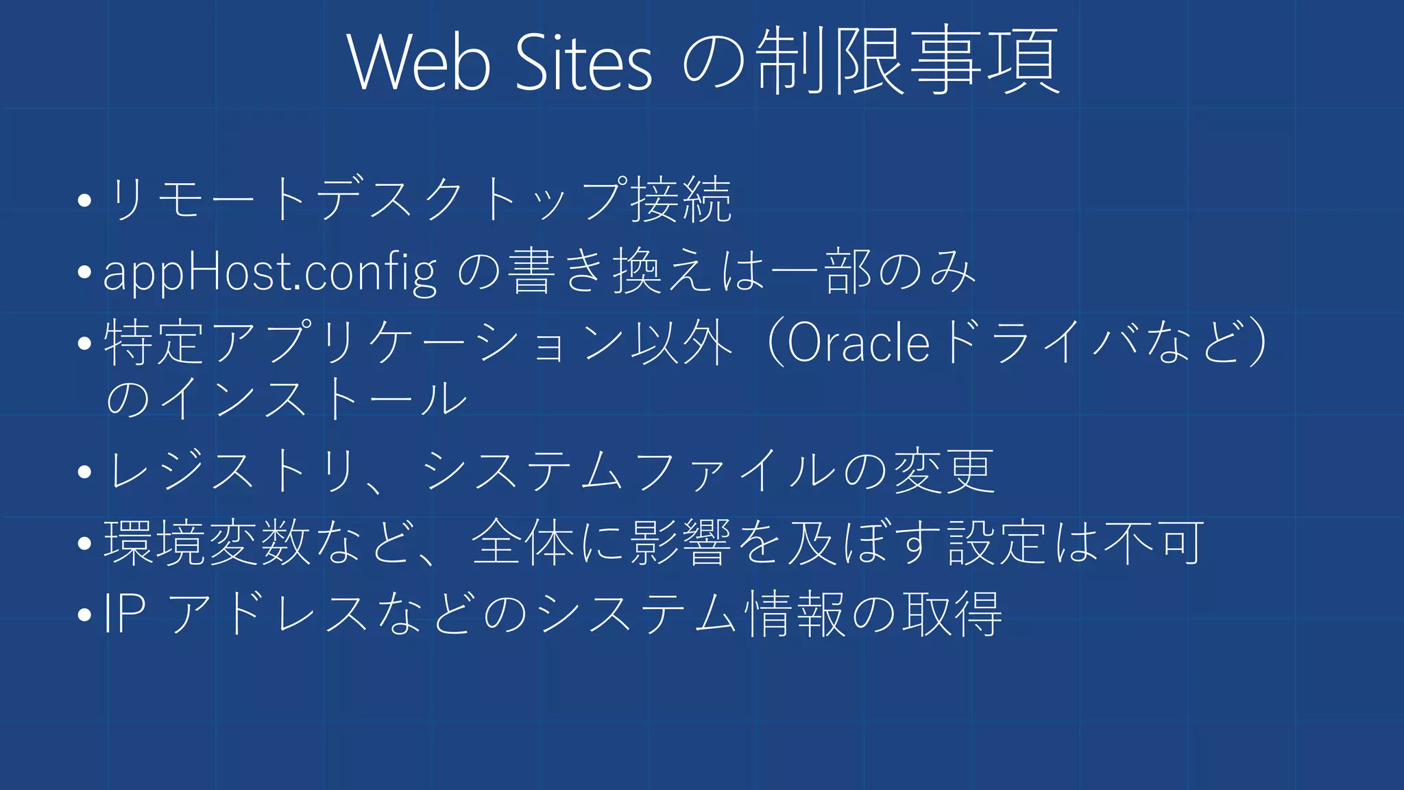 Web Sites の制限事項
•リモートデスクトップ接続
•appHost.config の書き換えは一部のみ
•特定アプリケーション以外（Oracleドライバなど）
のインストール
•レジストリ、システムファイルの変更
•環境変数など、全体に影響を及ぼす設定は不可
•IP アドレスなどのシステム情報の取得
 
