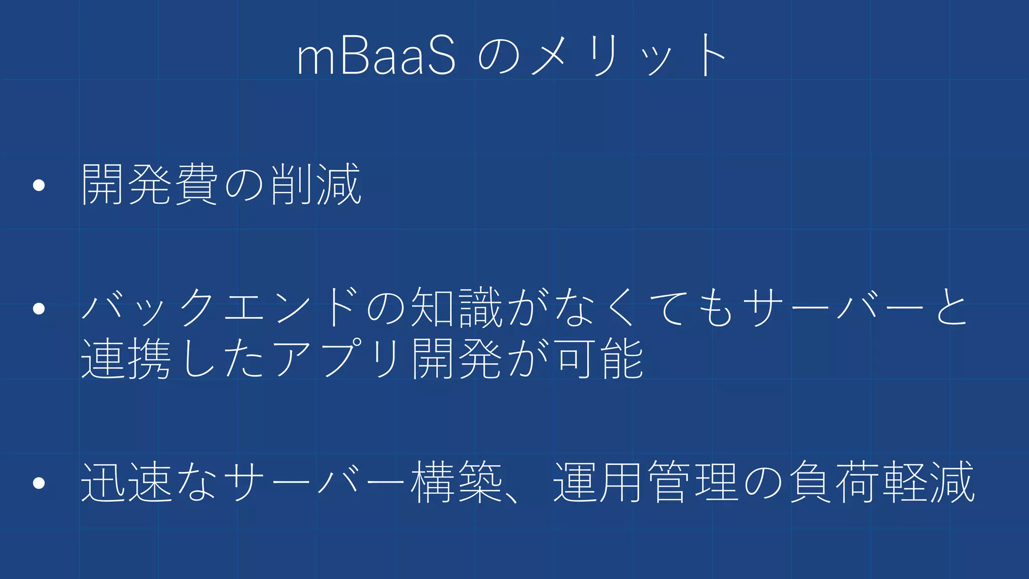mBaaS のメリット
• 開発費の削減
• バックエンドの知識がなくてもサーバーと
連携したアプリ開発が可能
• 迅速なサーバー構築、運用管理の負荷軽減
 